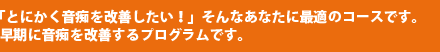 「とにかく音痴を改善したい!」そんなあなたに最適のコースです。早期に音痴を改善するプログラムです。
