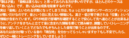 「歌は才能」「音痴は直らない」と思っておられる方が多いのですが、ほとんどのケースは「思い込み」です。思い込みは成長を阻害するのです。実は「音痴」といわれる状態になってしまう方は、ちょっとだけ音感センサーのコンディションが悪いだけなのです。音という目に見えない情報にも、高さ・低さ等で表される「位置」という情報が含まれています。GPSや地図で居場所を確認することで安心して先へ進むことが出来るように、アンテナをきちんと立てて音に含まれた情報を感じて読み解き、調整していくトレーニングを繰り返していくことでどなたでもきちんとした音程で歌うことが出来るのです。あなたは自分が歌っている音の「現在地」を分かってらっしゃいますか?もし不安でしたら、ぜひご一緒にトレーニングをしていきましょう!